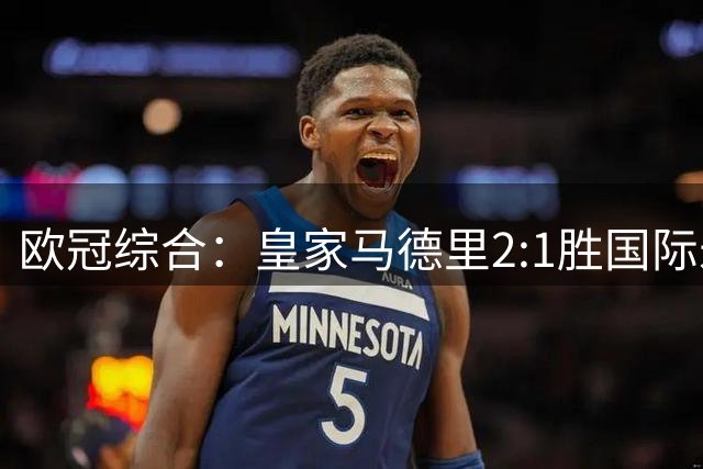 欧冠综合：皇家马德里2:1胜国际米兰